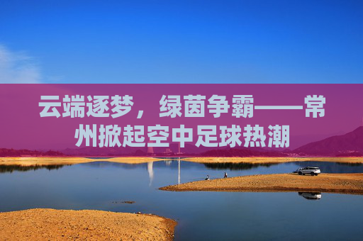云端逐梦,绿茵争霸——常州掀起空中足球热潮