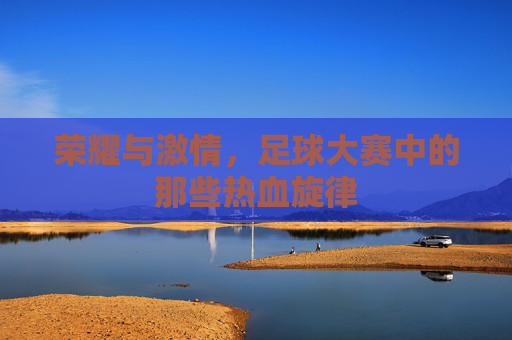 荣耀与激情，足球大赛中的那些热血旋律