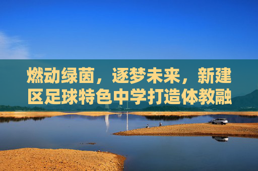 燃动绿茵,逐梦未来,新建区足球特色中学打造体教融合新名片