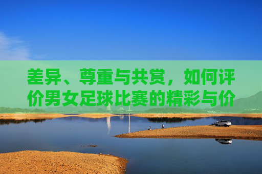 差异、尊重与共赏,如何评价男女足球比赛的精彩与价值