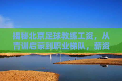揭秘北京足球教练工资,从青训启蒙到职业梯队,薪资到底多少?