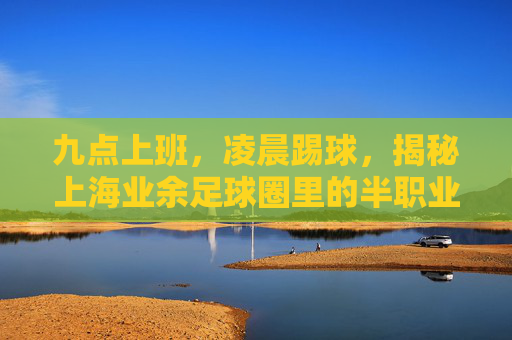九点上班,凌晨踢球,揭秘上海业余足球圈里的半职业球员