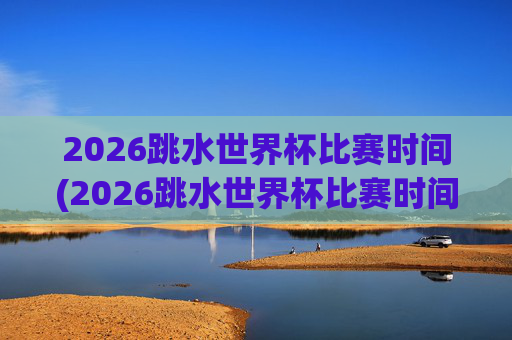 2026跳水世界杯比赛时间(2026跳水世界杯比赛时间表)