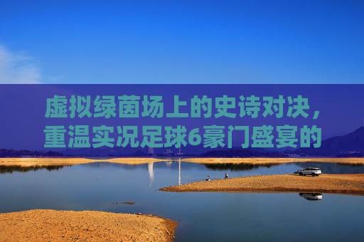 虚拟绿茵场上的史诗对决,重温实况足球6豪门盛宴的黄金岁月