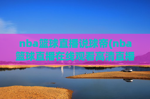 nba篮球直播说球帝(nba篮球直播在线观看高清直播视频)