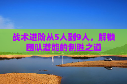 战术进阶从5人到9人,解锁团队潜能的制胜之道