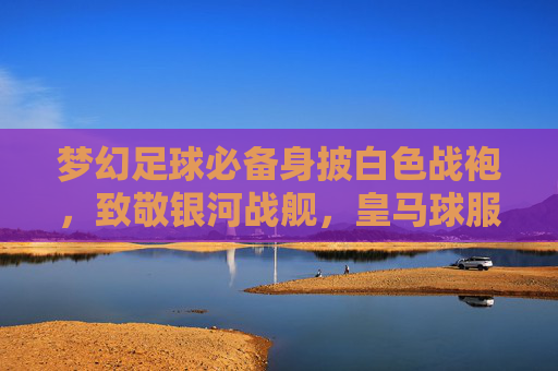 梦幻足球必备身披白色战袍,致敬银河战舰,皇马球服购买指南与链接