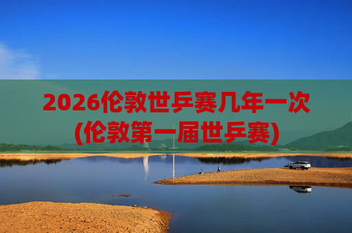 2026伦敦世乒赛几年一次(伦敦第一届世乒赛)