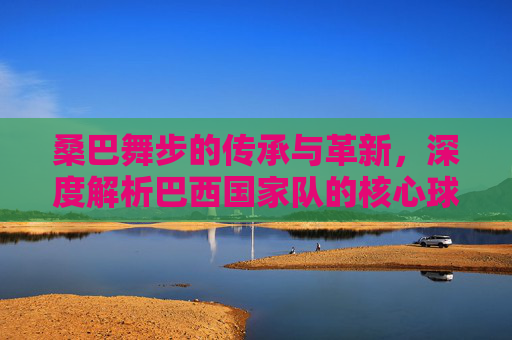 桑巴舞步的传承与革新,深度解析巴西国家队的核心球员与战术演变