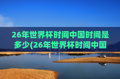 26年世界杯时间中国时间是多少(26年世界杯时间中国时间是多少点)