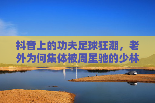 抖音上的功夫足球狂潮,老外为何集体被周星驰的少林足球硬控?