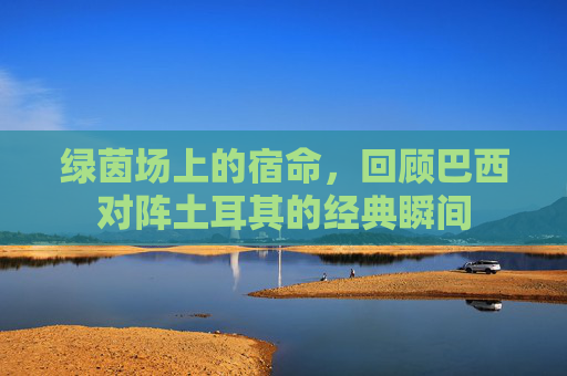 绿茵场上的宿命,回顾巴西对阵土耳其的经典瞬间
