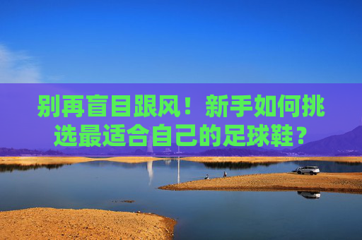 别再盲目跟风!新手如何挑选最适合自己的足球鞋?