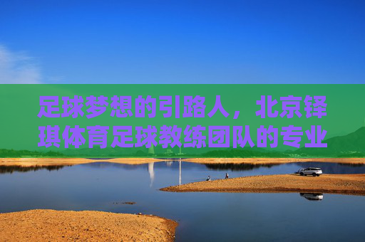 足球梦想的引路人,北京铎琪体育足球教练团队的专业与匠心