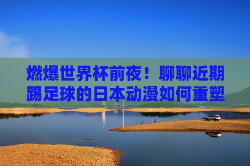 燃爆世界杯前夜!聊聊近期踢足球的日本动漫如何重塑热血