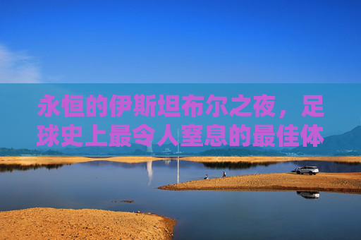 永恒的伊斯坦布尔之夜,足球史上最令人窒息的最佳体育场面