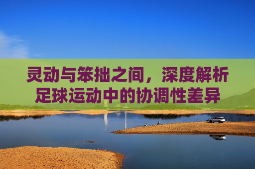 灵动与笨拙之间,深度解析足球运动中的协调性差异