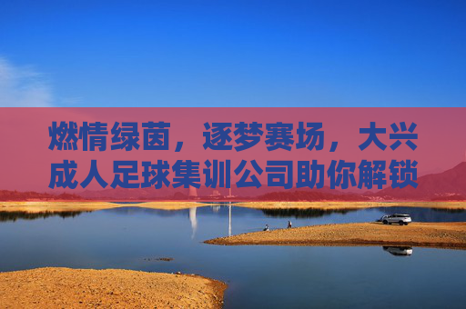 燃情绿茵,逐梦赛场,大兴成人足球集训公司助你解锁运动新方式