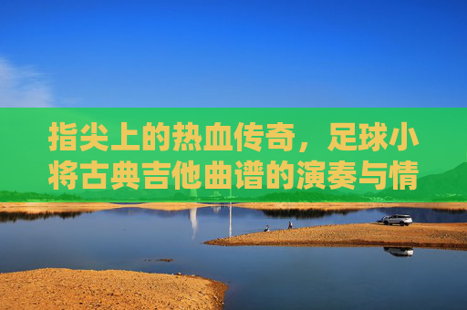 指尖上的热血传奇,足球小将古典吉他曲谱的演奏与情怀
