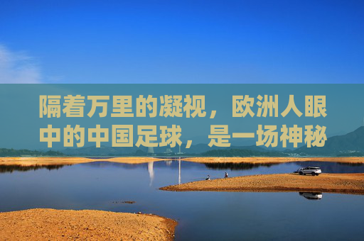 隔着万里的凝视,欧洲人眼中的中国足球,是一场神秘的跨文化对话