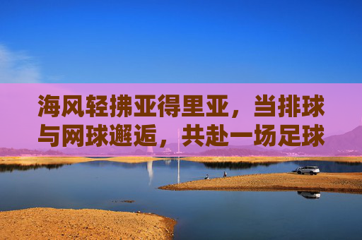 海风轻拂亚得里亚,当排球与网球邂逅,共赴一场足球的预热盛宴