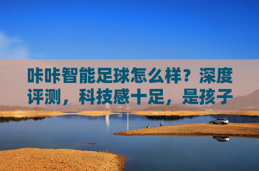 咔咔智能足球怎么样?深度评测,科技感十足,是孩子的运动好帮手吗?