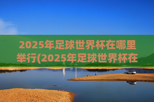 2025年足球世界杯在哪里举行(2025年足球世界杯在哪里举行的)