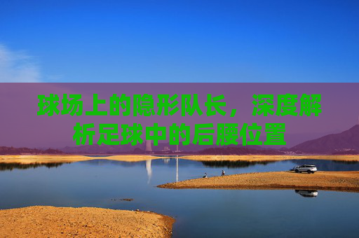 球场上的隐形队长，深度解析足球中的后腰位置