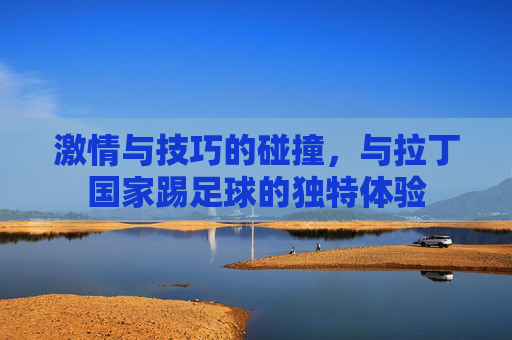 激情与技巧的碰撞,与拉丁国家踢足球的独特体验