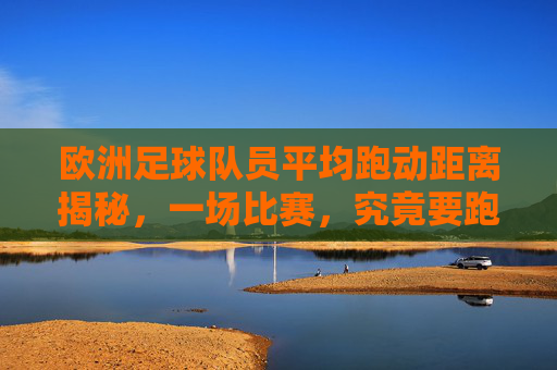 欧洲足球队员平均跑动距离揭秘，一场比赛，究竟要跑多远？