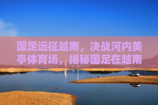 国足远征越南,决战河内美亭体育场,揭秘国足在越南的比赛场地