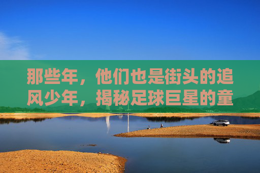 那些年,他们也是街头的追风少年,揭秘足球巨星的童年游戏