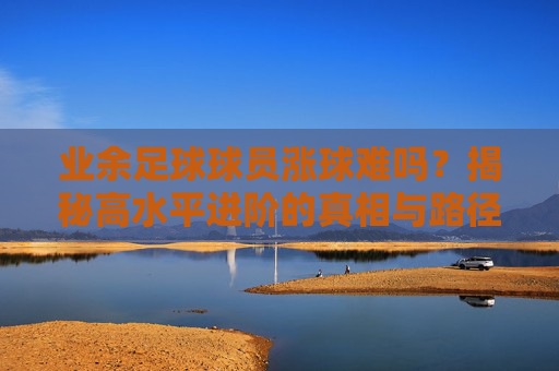 业余足球球员涨球难吗?揭秘高水平进阶的真相与路径