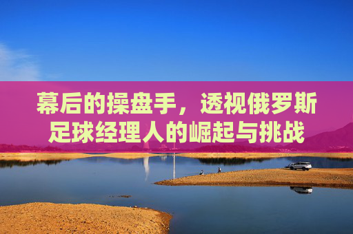 幕后的操盘手,透视俄罗斯足球经理人的崛起与挑战