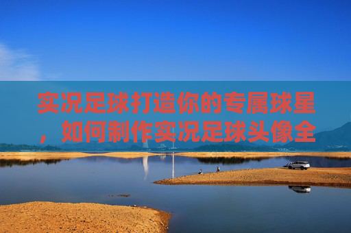 实况足球打造你的专属球星，如何制作实况足球头像全指南
