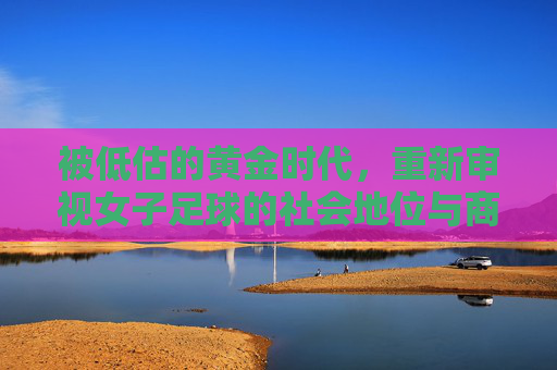 被低估的黄金时代，重新审视女子足球的社会地位与商业价值