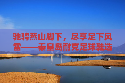 驰骋燕山脚下,尽享足下风雷——秦皇岛耐克足球鞋选购指南