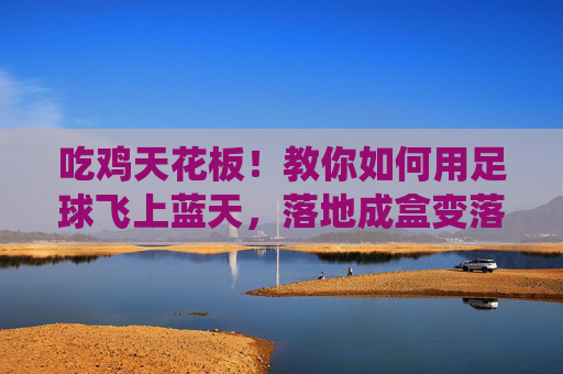 吃鸡天花板!教你如何用足球飞上蓝天,落地成盒变落地成仙