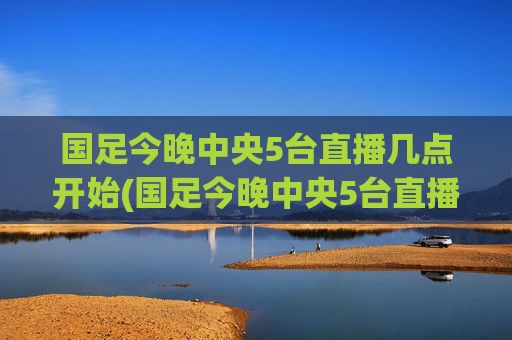 国足今晚中央5台直播几点开始(国足今晚中央5台直播几点开始播)