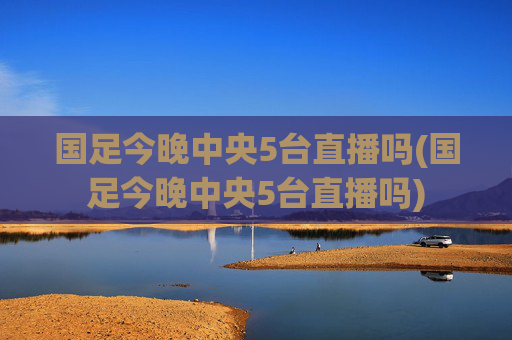 国足今晚中央5台直播吗(国足今晚中央5台直播吗)