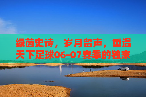 绿茵史诗,岁月留声,重温天下足球06-07赛季的独家记忆