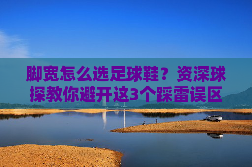 脚宽怎么选足球鞋?资深球探教你避开这3个踩雷误区,穿出黄金脚感