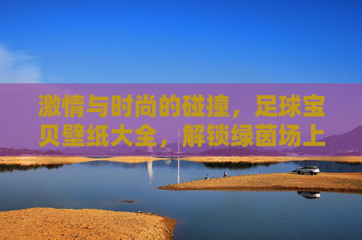 激情与时尚的碰撞,足球宝贝壁纸大全,解锁绿茵场上的视觉盛宴