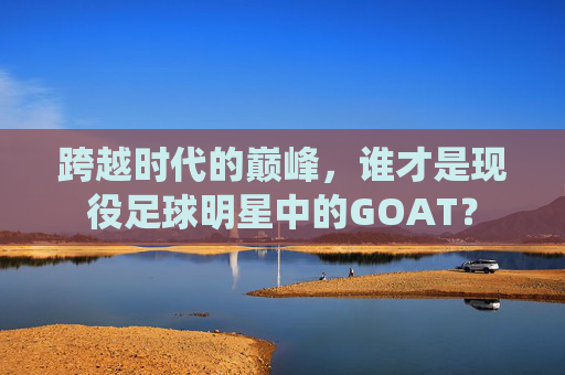 跨越时代的巅峰,谁才是现役足球明星中的GOAT?