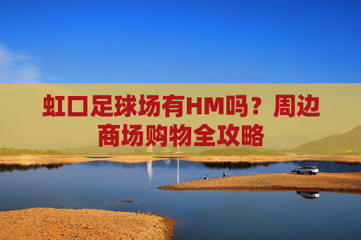 虹口足球场有HM吗?周边商场购物全攻略