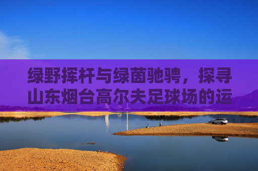 绿野挥杆与绿茵驰骋,探寻山东烟台高尔夫足球场的运动魅力