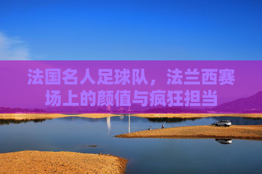 法国名人足球队,法兰西赛场上的颜值与疯狂担当