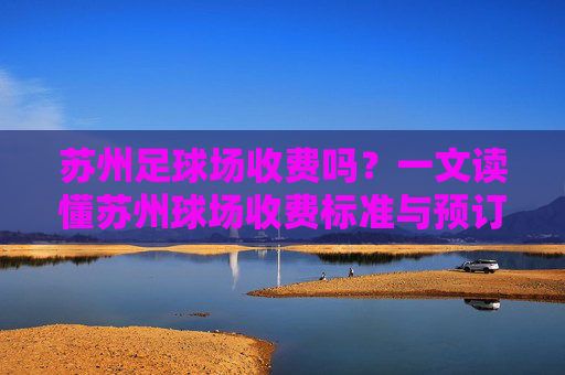 苏州足球场收费吗?一文读懂苏州球场收费标准与预订指南
