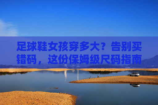足球鞋女孩穿多大？告别买错码，这份保姆级尺码指南请收好