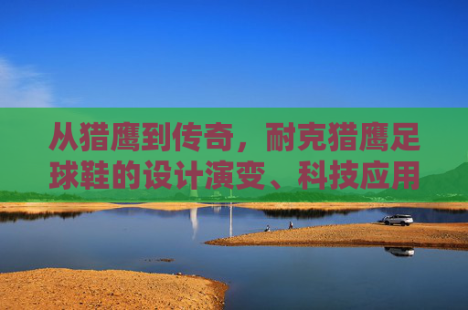 从猎鹰到传奇,耐克猎鹰足球鞋的设计演变、科技应用与文化影响分析